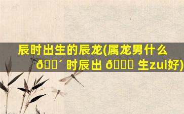 辰时出生的辰龙(属龙男什么 🐴 时辰出 🐘 生zui
好)